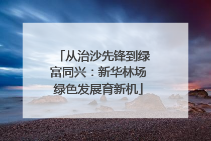 从治沙先锋到绿富同兴：新华林场绿色发展育新机