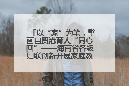 以“家”为笔，擘画自贸港育人“同心圆”——海南省各级妇联创新开展家庭教育宣传周活动