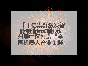 千亿集群激发智能制造新动能 苏州吴中区打造“全国机器人产业集群第一区”