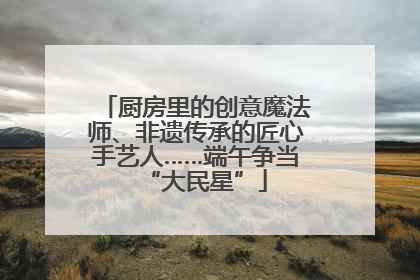 厨房里的创意魔法师、非遗传承的匠心手艺人……端午争当“大民星”