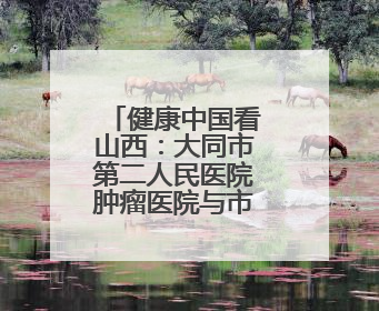 健康中国看山西：大同市第二人民医院肿瘤医院与市一医院开展党建共建活动