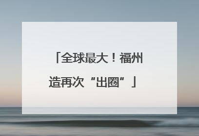 全球最大！福州造再次“出圈”