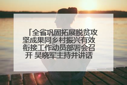 全省巩固拓展脱贫攻坚成果同乡村振兴有效衔接工作动员部署会召开 吴晓军主持并讲话 罗东川作安排部署