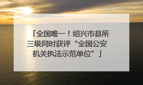 全国唯一！绍兴市县所三级同时获评“全国公安机关执法示范单位”