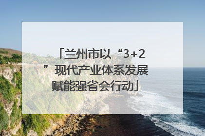 兰州市以“3+2”现代产业体系发展赋能强省会行动