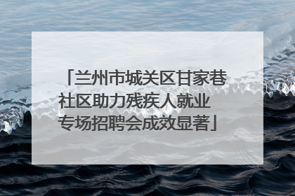 兰州市城关区甘家巷社区助力残疾人就业 专场招聘会成效显著
