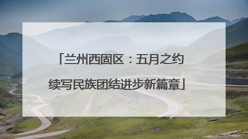 兰州西固区：五月之约 续写民族团结进步新篇章