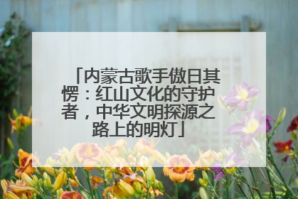 内蒙古歌手傲日其愣：红山文化的守护者，中华文明探源之路上的明灯