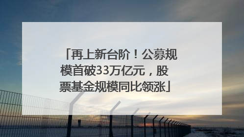 再上新台阶！公募规模首破33万亿元，股票基金规模同比领涨