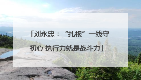 刘永忠：“扎根”一线守初心 执行力就是战斗力