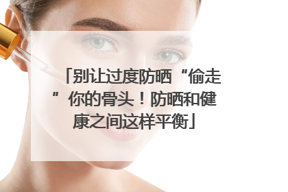 别让过度防晒“偷走”你的骨头！防晒和健康之间这样平衡