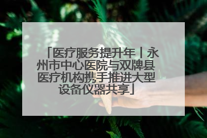 医疗服务提升年丨永州市中心医院与双牌县医疗机构携手推进大型设备仪器共享