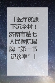 医疗资源下沉乡村！济南市第七人民医院揭牌“第一书记诊室”