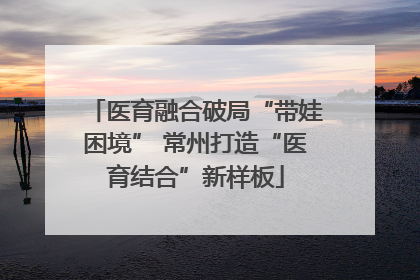 医育融合破局“带娃困境” 常州打造“医育结合”新样板