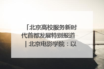北京高校服务新时代首都发展特别报道｜北京电影学院：以光影为笔 绘就首都高质量发展新画卷