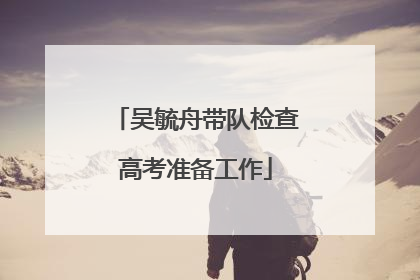 吴毓舟带队检查高考准备工作