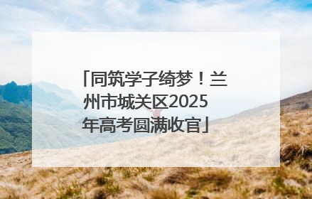 同筑学子绮梦！兰州市城关区2025年高考圆满收官