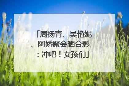 周扬青、吴艳妮、阿娇聚会晒合影：冲吧！女孩们