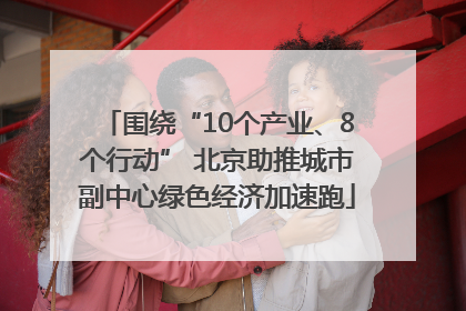 围绕“10个产业、8个行动” 北京助推城市副中心绿色经济加速跑