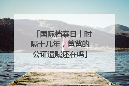 国际档案日丨时隔十几年，爸爸的公证遗嘱还在吗
