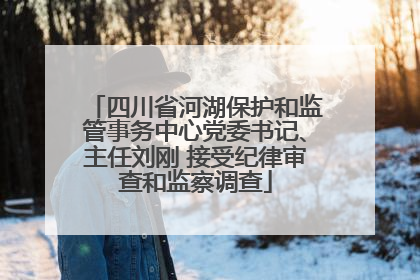 四川省河湖保护和监管事务中心党委书记、主任刘刚 接受纪律审查和监察调查