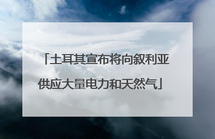 土耳其宣布将向叙利亚供应大量电力和天然气