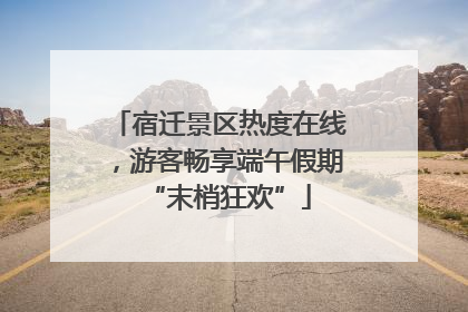 宿迁景区热度在线，游客畅享端午假期“末梢狂欢”