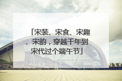 宋装、宋食、宋趣、宋韵，穿越千年到宋代过个端午节