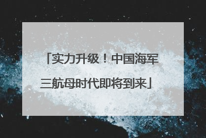 实力升级！中国海军三航母时代即将到来