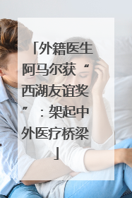 外籍医生阿马尔获“西湖友谊奖”：架起中外医疗桥梁