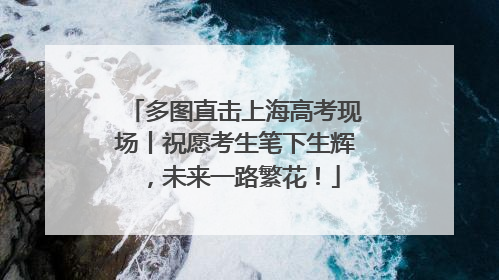 多图直击上海高考现场丨祝愿考生笔下生辉，未来一路繁花！