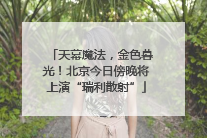 天幕魔法，金色暮光！北京今日傍晚将上演“瑞利散射”