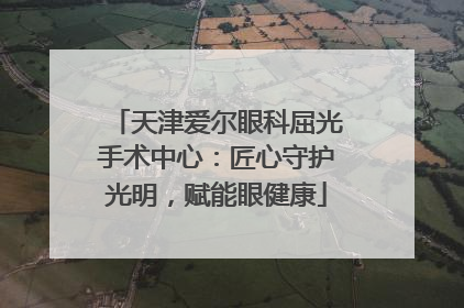 天津爱尔眼科屈光手术中心：匠心守护光明，赋能眼健康