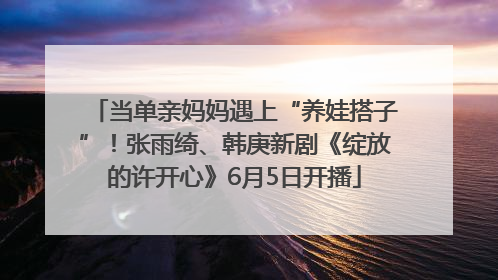 当单亲妈妈遇上“养娃搭子”！张雨绮、韩庚新剧《绽放的许开心》6月5日开播