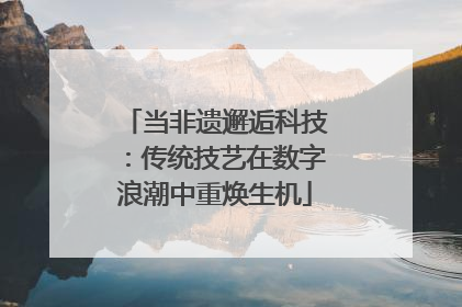 当非遗邂逅科技：传统技艺在数字浪潮中重焕生机
