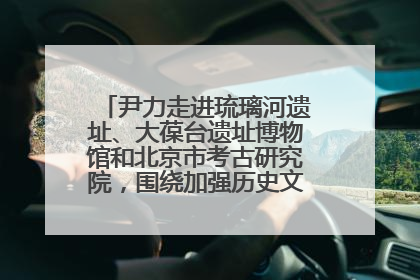 尹力走进琉璃河遗址、大葆台遗址博物馆和北京市考古研究院，围绕加强历史文化名城保护调研