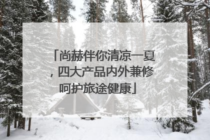 尚赫伴你清凉一夏，四大产品内外兼修呵护旅途健康