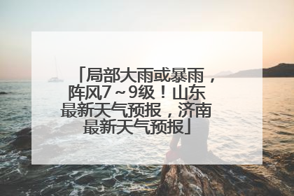 局部大雨或暴雨，阵风7～9级！山东最新天气预报，济南最新天气预报