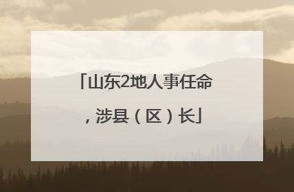 山东2地人事任命，涉县（区）长