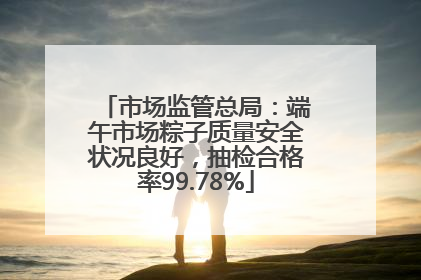 市场监管总局：端午市场粽子质量安全状况良好，抽检合格率99.78%