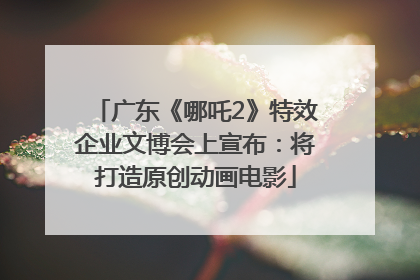 广东《哪吒2》特效企业文博会上宣布：将打造原创动画电影