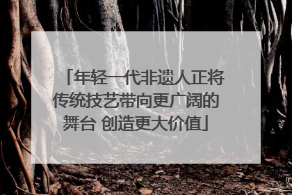 年轻一代非遗人正将传统技艺带向更广阔的舞台 创造更大价值