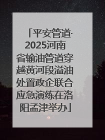 平安管道·2025河南省输油管道穿越黄河段溢油处置政企联合应急演练在洛阳孟津举办