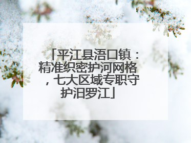 平江县浯口镇：精准织密护河网格，七大区域专职守护汨罗江