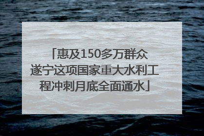 惠及150多万群众 遂宁这项国家重大水利工程冲刺月底全面通水