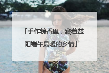 手作粽香里，藏着益阳端午最暖的乡情