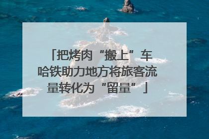 把烤肉“搬上”车 哈铁助力地方将旅客流量转化为“留量”