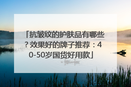 抗皱纹的护肤品有哪些？效果好的牌子推荐：40-50岁国货好用款