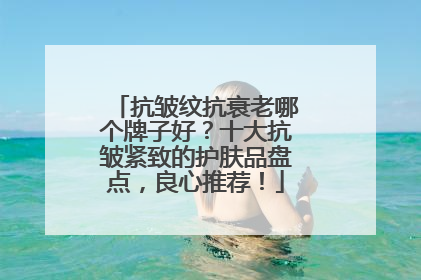 抗皱纹抗衰老哪个牌子好？十大抗皱紧致的护肤品盘点，良心推荐！