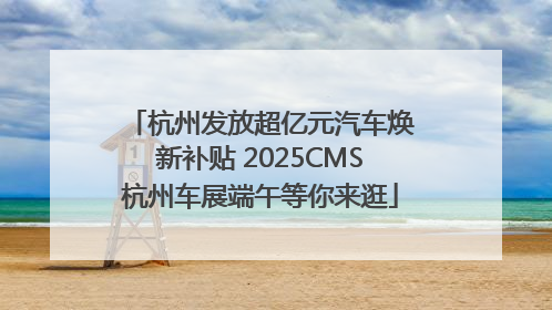 杭州发放超亿元汽车焕新补贴 2025CMS杭州车展端午等你来逛
